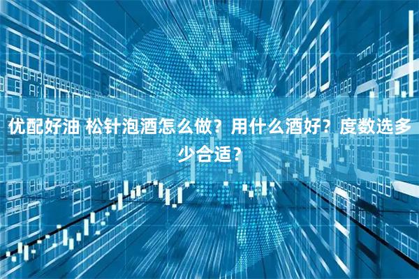 优配好油 松针泡酒怎么做？用什么酒好？度数选多少合适？