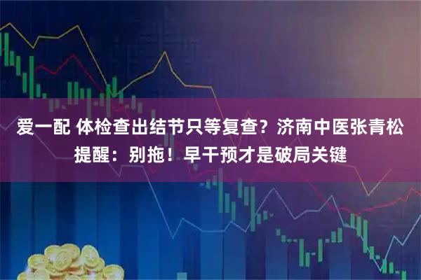 爱一配 体检查出结节只等复查？济南中医张青松提醒：别拖！早干预才是破局关键