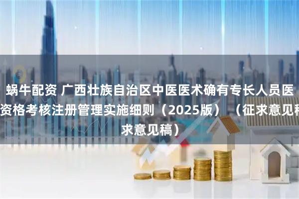 蜗牛配资 广西壮族自治区中医医术确有专长人员医师资格考核注册管理实施细则（2025版） （征求意见稿）
