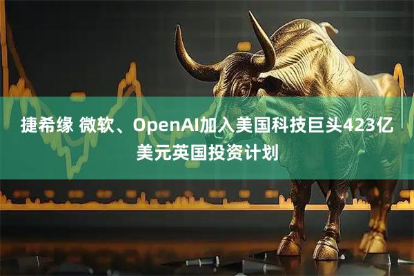 捷希缘 微软、OpenAI加入美国科技巨头423亿美元英国投资计划