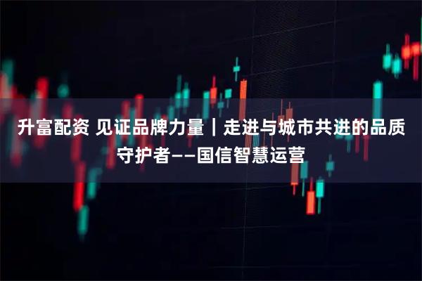 升富配资 见证品牌力量｜走进与城市共进的品质守护者——国信智慧运营