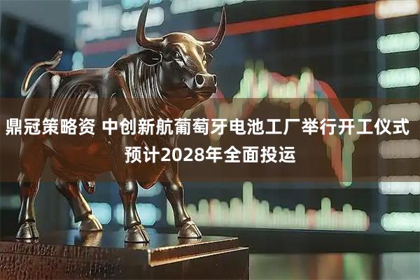 鼎冠策略资 中创新航葡萄牙电池工厂举行开工仪式 预计2028年全面投运