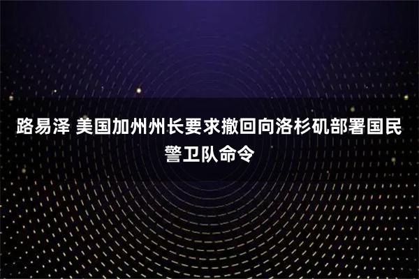 路易泽 美国加州州长要求撤回向洛杉矶部署国民警卫队命令