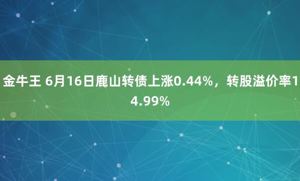 金牛王 6月16日鹿山转债上涨0.44%，转股溢价率14.99%