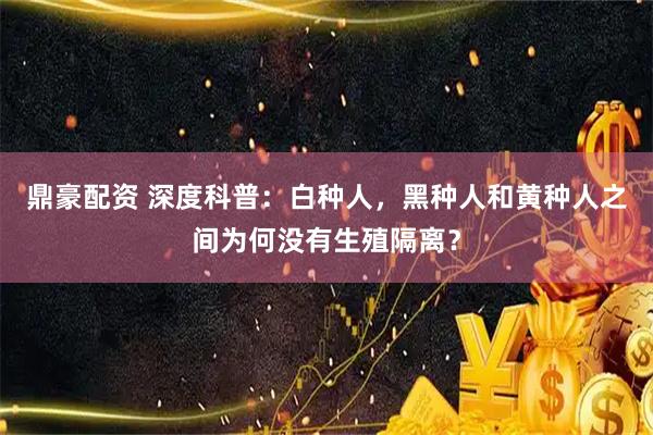 鼎豪配资 深度科普：白种人，黑种人和黄种人之间为何没有生殖隔离？
