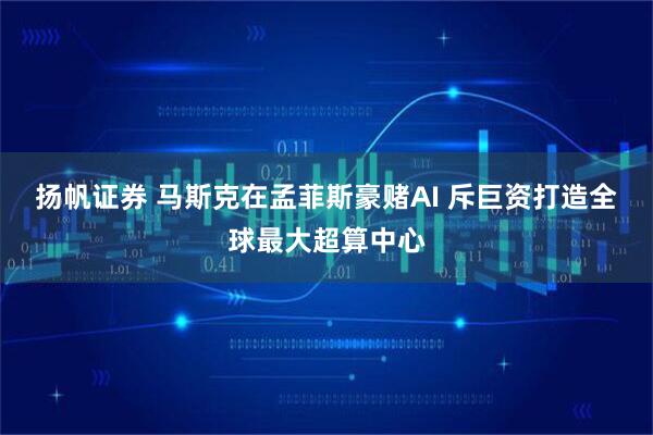 扬帆证券 马斯克在孟菲斯豪赌AI 斥巨资打造全球最大超算中心