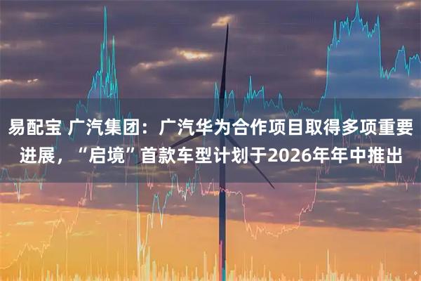 易配宝 广汽集团：广汽华为合作项目取得多项重要进展，“启境”首款车型计划于2026年年中推出