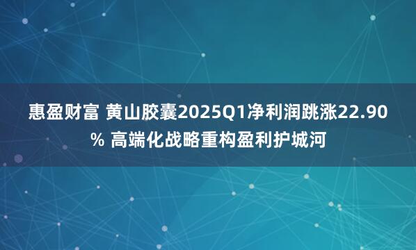 惠盈财富 黄山胶囊2025Q1净利润跳涨22.90% 高端化战略重构盈利护城河