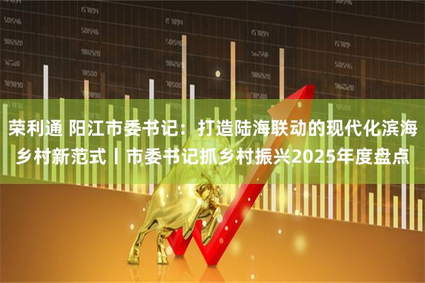 荣利通 阳江市委书记：打造陆海联动的现代化滨海乡村新范式丨市委书记抓乡村振兴2025年度盘点