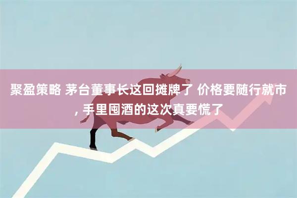 聚盈策略 茅台董事长这回摊牌了 价格要随行就市, 手里囤酒的这次真要慌了