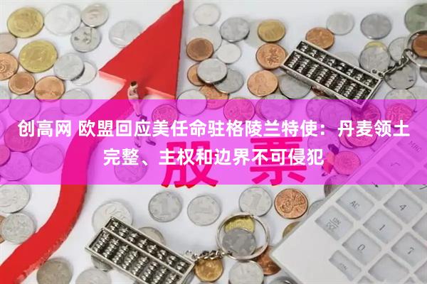 创高网 欧盟回应美任命驻格陵兰特使：丹麦领土完整、主权和边界不可侵犯