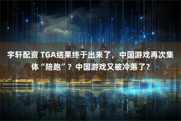 宇轩配资 TGA结果终于出来了，中国游戏再次集体“陪跑”？中国游戏又被冷落了？