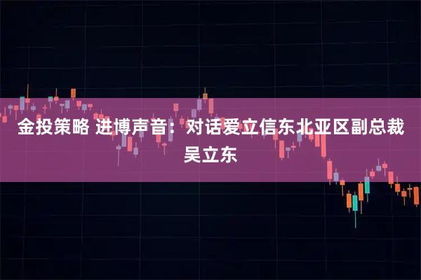 金投策略 进博声音：对话爱立信东北亚区副总裁吴立东