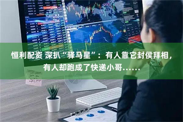 恒利配资 深扒“驿马星”：有人靠它封侯拜相，有人却跑成了快递小哥……